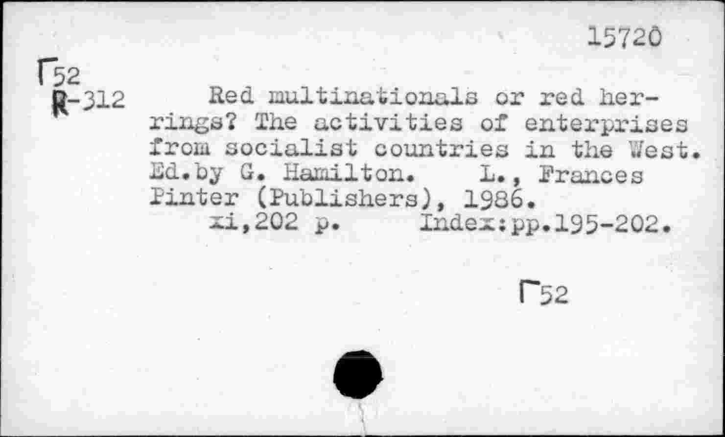 ﻿15720
R-312
Red. multinationals or red. herrings? The activities of enterprises from socialist countries in the West. Ed-.by G. Hamilton. L., Frances Pinter (Publishers), 1986.
xi,202 p.	Index;pp.195-202.
r~52
<